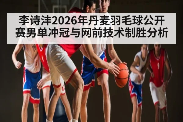 李诗沣2026年丹麦羽毛球公开赛男单冲冠与网前技术制胜分析
