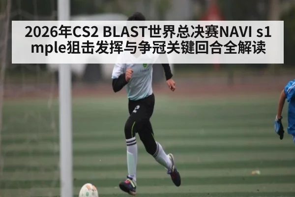 2026年CS2 BLAST世界总决赛NAVI s1mple狙击发挥与争冠关键回合全解读
