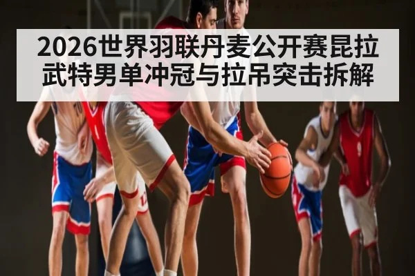 2026世界羽联丹麦公开赛昆拉武特男单冲冠与拉吊突击拆解